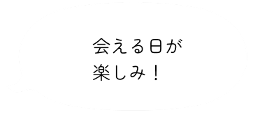会える日が楽しみ！